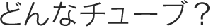 どんなチューブ