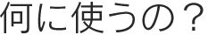 何に使うの？